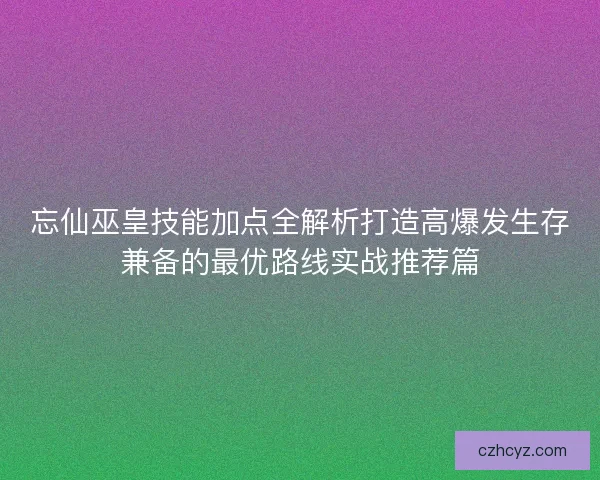 忘仙巫皇技能加点全解析打造高爆发生存兼备的最优路线实战推荐篇