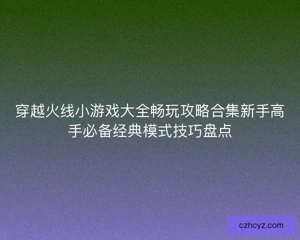 穿越火线小游戏大全畅玩攻略合集新手高手必备经典模式技巧盘点